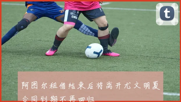 阿图尔租借结束后将离开尤文明夏合同到期不再回归