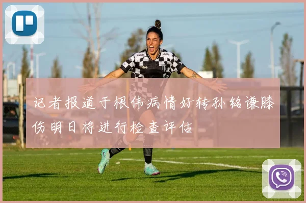 记者报道于根伟病情好转孙铭谦膝伤明日将进行检查评估