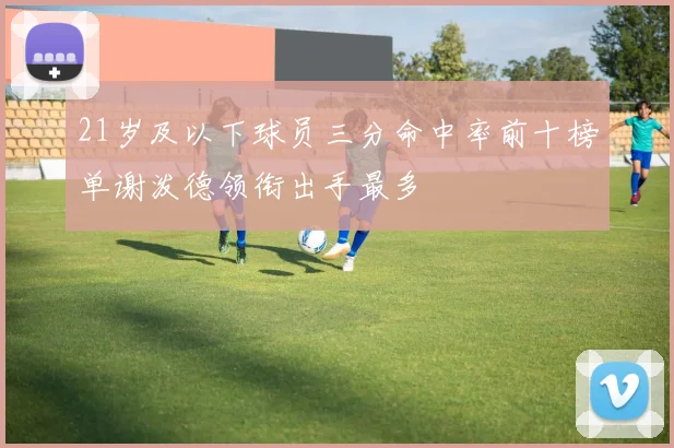 21岁及以下球员三分命中率前十榜单谢泼德领衔出手最多