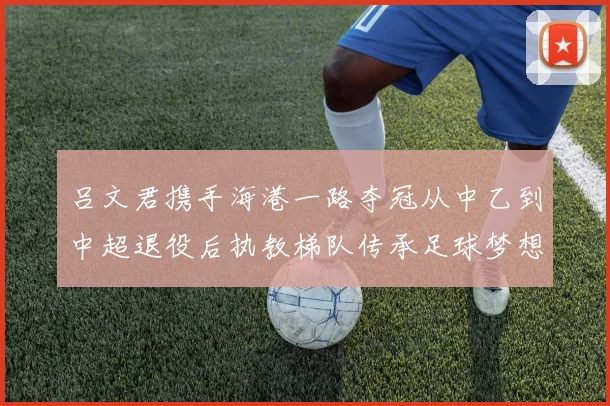 吕文君携手海港一路夺冠从中乙到中超退役后执教梯队传承足球梦想