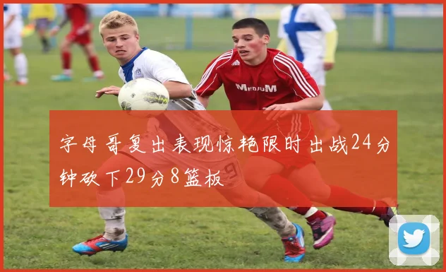 字母哥复出表现惊艳限时出战24分钟砍下29分8篮板