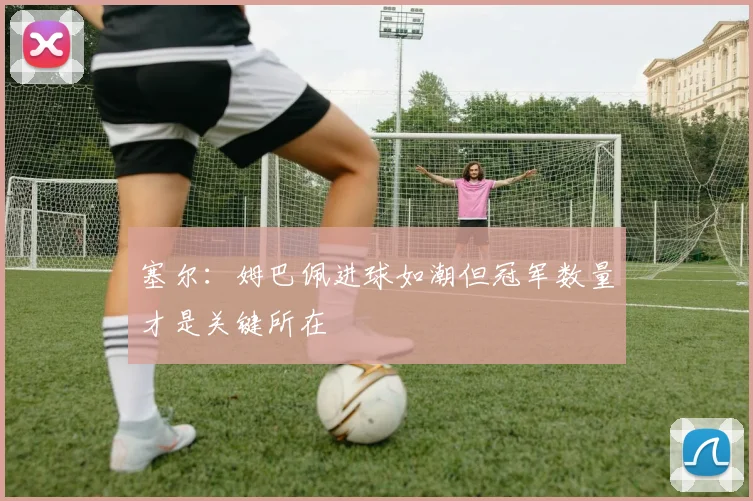 塞尔：姆巴佩进球如潮但冠军数量才是关键所在