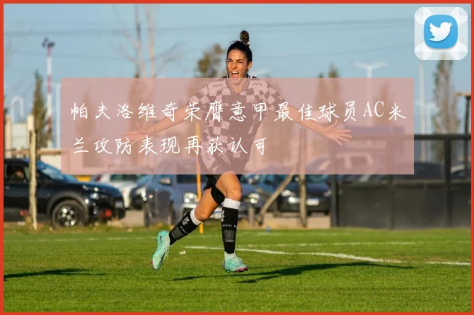 帕夫洛维奇荣膺意甲最佳球员AC米兰攻防表现再获认可