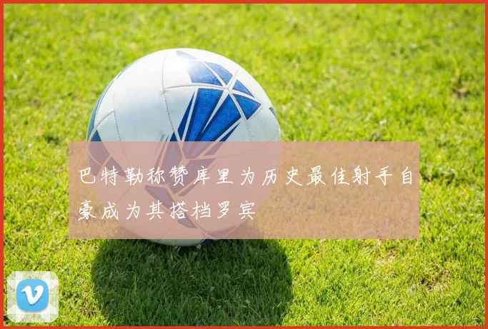 巴特勒称赞库里为历史最佳射手自豪成为其搭档罗宾