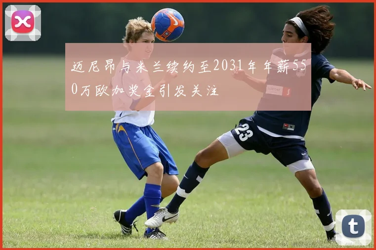 迈尼昂与米兰续约至2031年年薪550万欧加奖金引发关注