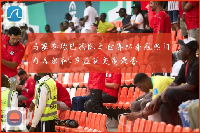 马塞洛称巴西队是世界杯夺冠热门内马尔和C罗应获更高荣誉