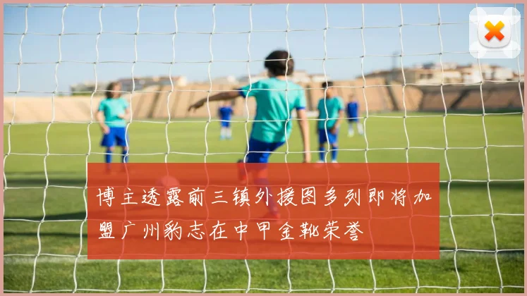 博主透露前三镇外援图多列即将加盟广州豹志在中甲金靴荣誉