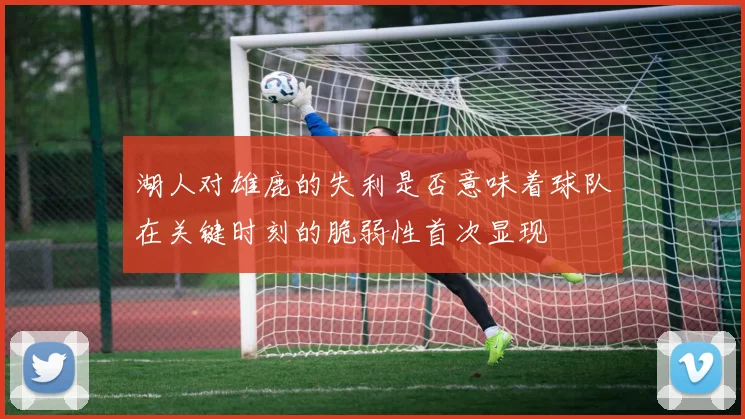 湖人对雄鹿的失利是否意味着球队在关键时刻的脆弱性首次显现