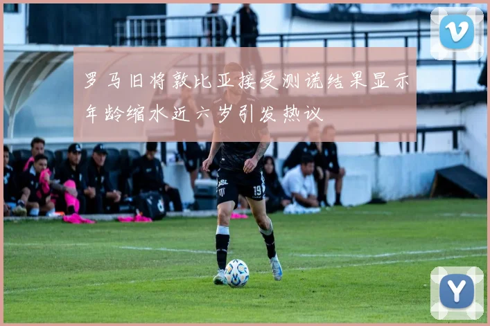 罗马旧将敦比亚接受测谎结果显示年龄缩水近六岁引发热议