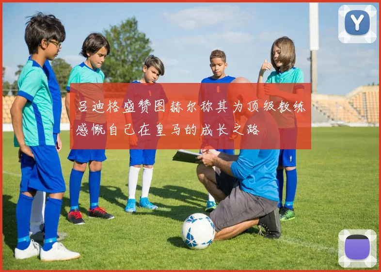 吕迪格盛赞图赫尔称其为顶级教练感慨自己在皇马的成长之路