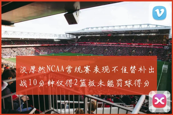 淡厚然NCAA常规赛表现不佳替补出战10分钟仅得2篮板未能罚球得分