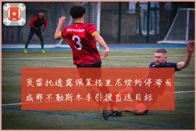 莫雷托透露佩莱格里尼续约停滞或成那不勒斯冬季引援首选目标