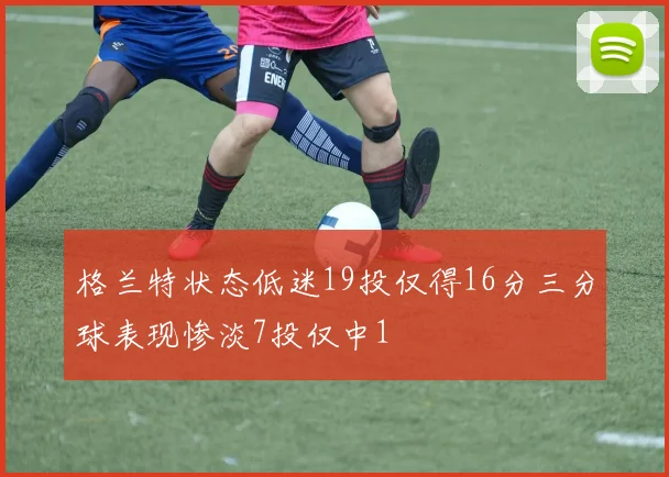 格兰特状态低迷19投仅得16分三分球表现惨淡7投仅中1