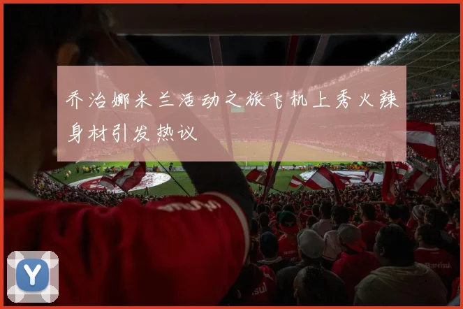 乔治娜米兰活动之旅飞机上秀火辣身材引发热议