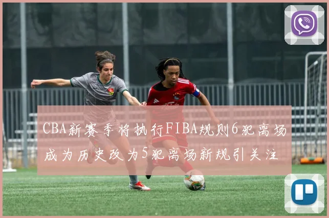 CBA新赛季将执行FIBA规则6犯离场成为历史改为5犯离场新规引关注