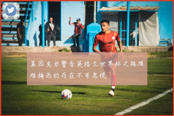 莱因克尔警告英格兰世界杯之路艰难梅西的存在不可忽视