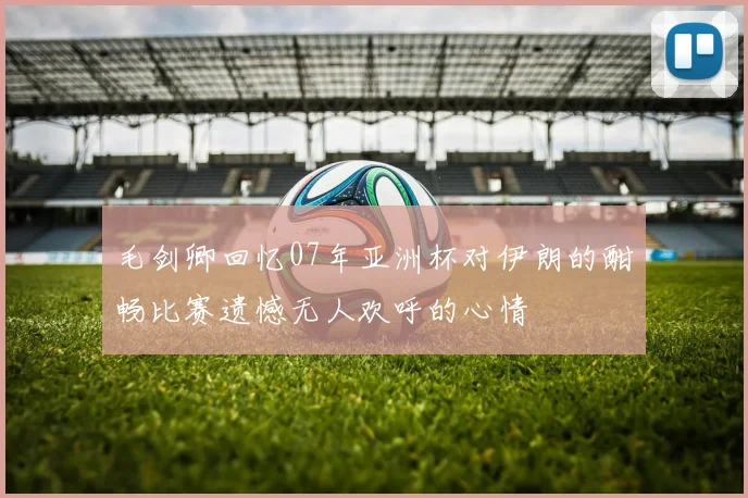 毛剑卿回忆07年亚洲杯对伊朗的酣畅比赛遗憾无人欢呼的心情