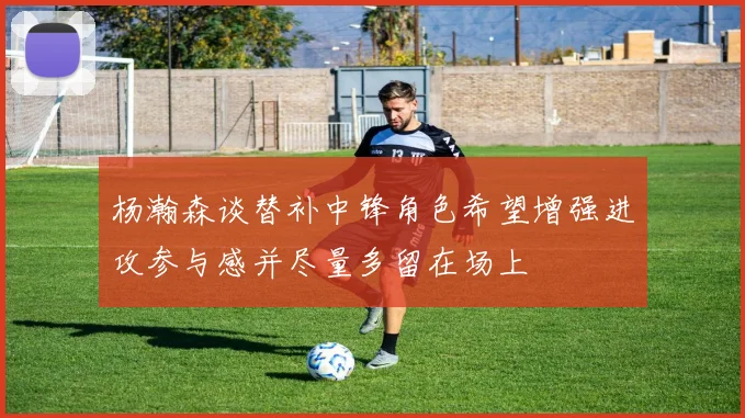 杨瀚森谈替补中锋角色希望增强进攻参与感并尽量多留在场上