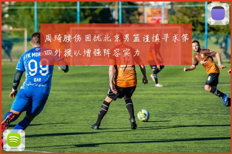 周琦腰伤困扰北京男篮谨慎寻求第四外援以增强阵容实力