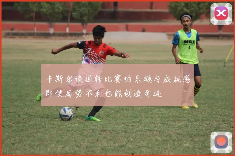 卡斯尔谈逆转比赛的乐趣与成就感即使局势不利也能创造奇迹