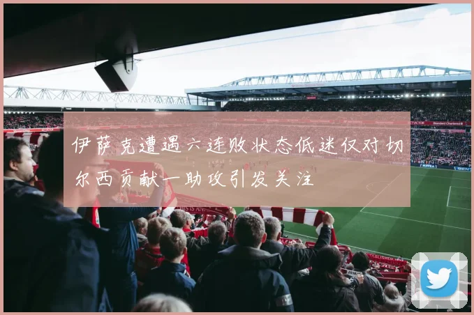 伊萨克遭遇六连败状态低迷仅对切尔西贡献一助攻引发关注